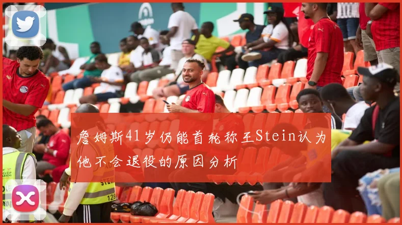 詹姆斯41岁仍能首轮称王Stein认为他不会退役的原因分析