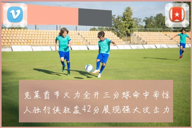 克莱首节火力全开三分球命中率惊人独行侠狂轰42分展现强大攻击力