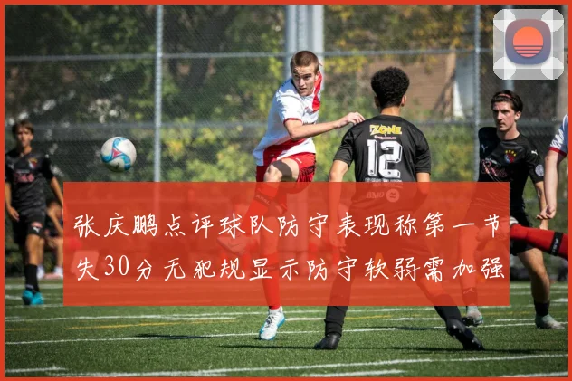 张庆鹏点评球队防守表现称第一节失30分无犯规显示防守软弱需加强